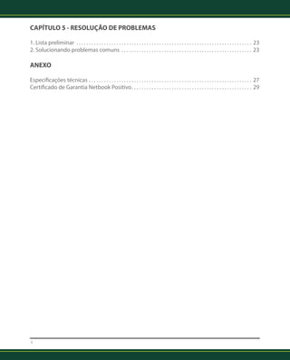 CAPÍTULO 5 - RESOLUÇÃO DE PROBLEMAS 
1. Lista preliminar . .23 
2. Solucionando problemas comuns . .23 
ANEXO 
Especificações técnicas . 27 
Certificado de Garantia Netbook Positivo . .29 
4 
 