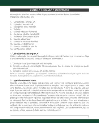 9 
CAPÍTULO 2 - USANDO O SEU NETBOOK 
Este capítulo orienta o usuário sobre os procedimentos iniciais de uso do netbook. 
O capítulo está dividido em: 
1. Conectando à energia CA 
2. Ligando o seu netbook 
3. Desligando o seu netbook 
4. Tecla Fn 
5. Usando o teclado numérico 
6. Ajustando o brilho da tela LCD 
7. Ajustando o volume de áudio 
8. Usando o touchpad 
9. Usando os recursos de vídeo 
10. Usando a rede Ethernet 
11. Usando a rede local sem fio 
12. Configurando a BIOS 
1. Conectando à energia CA 
Utilize o adaptador de energia CA quando for ligar o netbook Positivo pela primeira vez. Siga 
o procedimento abaixo para conectar o netbook à entrada CA. 
1. Certifique-se de que o netbook está desligado. 
2. Conecte o cabo de alimentação CC, do adaptador CA, à entrada de energia na parte 
lateral do netbook. 
3. Conecte o cabo de alimentação CA à rede elétrica. 
NOTA: Use somente o adaptador CA que acompanha o netbook ou equivalente indicado pelo suporte técnico do 
fabricante. A utilização de outros adaptadores CA poderá danificar o netbook. 
2. Ligando o seu netbook 
Quando seu netbook for ligado pela primeira vez, você deverá configurar programas, entre 
eles o sistema operacional. O procedimento é simples: basta seguir passo a passo cada 
uma das telas. Isso levará vários minutos para ser concluído. A partir da segunda vez que 
você ligar seu netbook, a inicialização do sistema operacional será bem mais rápida, pois 
as configurações personalizadas já estarão definidas. Na mesma ocasião, o antivírus poderá 
mostrar uma mensagem, informando que “seu computador pode estar em perigo”. Não se 
preocupe: essa mensagem é padrão e aparece devido ao fato de que, durante o tempo que 
se passou da fabricação do netbook até o primeiro uso, o antivírus ficou sem atualizações, 
pois o netbook não se conectou à Internet. A mensagem também surgirá toda vez que seu 
netbook não se conectar à internet por alguns dias. À medida que você for utilizando cada um 
dos programas do netbook, novos procedimentos irão surgindo. Leia-os atentamente, siga os 
passos das telas e usufrua de tudo que seu netbook oferece. 
 