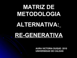 MATRIZ DE
METODOLOGIA
ALTERNATIVA:
RE-GENERATIVA
AURA VICTORIA DUQUE: 2010
UNIVERSIDAD DE CALDAS
 