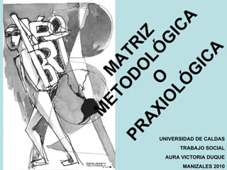 MATRIZ  METODOLÓGICA O PRAXIOLÓGICA UNIVERSIDAD DE CALDAS TRABAJO SOCIAL AURA VICTORIA DUQUE MANIZALES 2010 