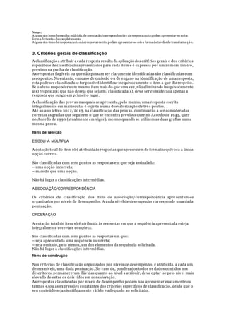 Notas:
Alguns dos itensde escolha múltipla, de associação/correspondênciae de respostacurtapodem apresentar-se sob a
formade tarefas de completamento.
Alguns dos itensde respostacurtae de respostarestritapodem apresentar-se sob a formade tarefasde transformação.
3. Critérios gerais de classificação
A classificação a atribuir a cada resposta resulta da aplicação dos critérios gerais e dos critérios
específicos de classificação apresentados para cada item e é expressa por um número inteiro,
previsto na grelha de classificação.
As respostas ilegíveis ou que não possam ser claramente identificadas são classificadas com
zero pontos. No entanto, em caso de omissão ou de engano na identificação de uma resposta,
esta pode ser classificadase for possível identificar inequivocamente o item a que diz respeito.
Se o aluno respondera um mesmo item mais do que uma vez, não eliminando inequivocamente
a(s) resposta(s) que não deseja que seja(m) classificada(s), deve ser considerada apenas a
resposta que surgir em primeiro lugar.
A classificação das provas nas quais se apresente, pelo menos, uma resposta escrita
integralmente em maiúsculas é sujeita a uma desvalorização de trê s pontos.
Até ao ano letivo 2012/2013, na classificação das provas, continuarão a ser consideradas
corretas as grafias que seguirem o que se encontra previsto quer no Acordo de 1945, quer
no Acordo de 1990 (atualmente em vigor), mesmo quando se utilizem as duas grafias numa
mesma prova.
Itens de seleção
ESCOLHA MÚLTIPLA
A cotação total do item só é atribuída às respostas queapresentem de forma inequívoca a única
opção correta.
São classificadas com zero pontos as respostas em que seja assinalada:
– uma opção incorreta;
– mais do que uma opção.
Não há lugar a classificações intermédias.
ASSOCIAÇÃO/CORRESPONDÊNCIA
Os critérios de classificação dos itens de associação/correspondência apre sentam-se
organizados por níveis de desempenho. A cada nível de desempenho corresponde uma dada
pontuação.
ORDENAÇÃO
A cotação total do item só é atribuída às respostas em que a sequência apresentada esteja
integralmente correta e completa.
São classificadas com zero pontos as respostas em que:
– seja apresentada uma sequência incorreta;
– seja omitido, pelo menos, um dos elementos da sequência solicitada.
Não há lugar a classificações intermédias.
Itens de construção
Nos critérios de classificação organizados por níveis de desempenho, é atribuída, a cada um
desses níveis, uma dada pontuação. No caso de, ponderados todos os dados contidos nos
descritores, permanecerem dúvidas quanto ao nível a atribuir, deve optar -se pelo nível mais
elevado de entre os dois tidos em consideração.
As respostas classificadas por níveis de desempenho podem não apresentar exatamente os
termos e/ou as expressões constantes dos critérios específicos de classificação, desde que o
seu conteúdo seja cientificamente válido e adequado ao solicitado.
 