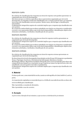 RESPOSTA CURTA
Os critérios de classificação das respostas aos itens de resposta curta podem apresentar -se
organizados por níveis de desempenho.
Nos itens em que os critérios específicos não se apresentem organizados por nív eis de
desempenho, as respostas corretas são classificadas com a cotação total do item e as respostas
incorretas são classificadas com zero pontos. Nestes casos, não há lugar a classificações
intermédias.
O afastamento integral dos aspetos de conteúdo implica que a resposta seja classificada com
zero pontos.
Se a resposta contiverdados querevelem contradição em relação aos elementos considerados
corretos, ou se apresentar dados cuja irrelevância impossibilite a identificação objetiva dos
elementos solicitados, é atribuída a classificação de zero pontos.
RESPOSTA RESTRITA
Os critérios de classificação das respostas aos itens de resposta restrita apresentam -se
organizados por níveis de desempenho.
O afastamento integral dos aspetos de conteúdo implica que a resposta seja classificada com
zero pontos.
Se a resposta contiverdados querevelem contradição em relação aos elementos considerados
corretos, ou se apresentar dados cuja irrelevância impossibilite a identificação objetiva dos
elementos solicitados, é atribuída a classificação de zero pontos.
RESPOSTA EXTENSA
Os critérios de classificação das respostas aos itens de resposta extensa apresentam -se
organizados por níveis de desempenho.
Os descritores de níveis de desempenho da produção escrita (Grupo III) integram os parâmetros
Tema e Tipologia; Coerência e Pertinência da Informação; Estrutura e Coesão;
Morfologia e Sintaxe;Repertório Vocabular;Ortografia. Caso o texto produzido pelo aluno não
cumpra de forma inequívoca a instrução no que respeita ao tema e ao tipo de texto, deve ser
classificado com zero pontos em todos os parâmetros.
O afastamento integral dos aspetos de conteúdo implica que a resposta seja classificada com
zero pontos.
4. Material
O aluno pode usar, como material de escrita,caneta ou esferográfica de tinta indelével, azul ou
preta.
As respostassão registadas no enunciado da prova.A folha de rascunho fornecida ao aluno não
será recolhida para classificação.
Não é permitida a consulta do dicionário.
Não é permitido o uso de corretor.
5. Duração
A prova tem a duração de 90 minutos, a que acresce a tolerância de 30 minutos
 