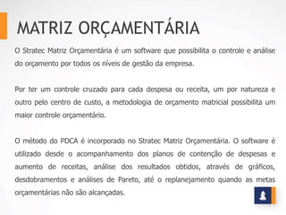 MATRIZ ORÇAMENTÁRIA
O Stratec Matriz Orçamentária é um software que possibilita o controle e análise
do orçamento por todos os níveis de gestão da empresa.
Por ter um controle cruzado para cada despesa ou receita, um por natureza e
outro pelo centro de custo, a metodologia de orçamento matricial possibilita um
maior controle orçamentário.
O método do PDCA é incorporado no Stratec Matriz Orçamentária. O software é
utilizado desde o acompanhamento dos planos de contenção de despesas e
aumento de receitas, análise dos resultados obtidos, através de gráficos,
desdobramentos e análises de Pareto, até o replanejamento quando as metas
orçamentárias não são alcançadas.
 
