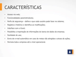 CARACTERÍSTICAS
• Acesso via web;
• Funcionalidades parametrizáveis;
• Perfis de segurança – define o que cada usuário pode fazer no sistema;
• Registra o histórico e identifica as modificações;
• Interface com o Excel;
• Possibilita a importação de informações do banco de dados da empresa;
• Facilidade de uso;
• Envio de e-mail automático em caso de metas não atingidas e atraso de ações;
• Permeia toda a empresa até o nível operacional.
 