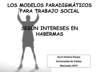 LOS MODELOS PARADIGMÁTICOS PARA TRABAJO SOCIAL SEGÚN INTERESES EN HABERMAS Aura Victoria Duque Universidad de Caldas Manizales 2010 