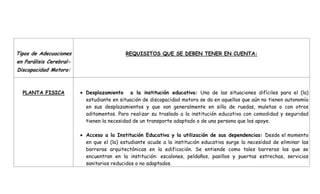 Tipos de Adecuaciones en Parálisis Cerebral- Discapacidad Motora:REQUISITOS QUE SE DEBEN TENER EN CUENTA:PLANTA FISICADesplazamiento  a la institución educativa: Una de las situaciones difíciles para el (la) estudiante en situación de discapacidad motora se da en aquellos que aún no tienen autonomía en sus desplazamientos y que van generalmente en silla de ruedas, muletas o con otros aditamentos. Para realizar su traslado a la institución educativa con comodidad y seguridad tienen la necesidad de un transporte adaptado o de una persona que los apoye.Acceso a la Institución Educativa y la utilización de sus dependencias: Desde el momento en que el (la) estudiante acude a la institución educativa surge la necesidad de eliminar las barreras arquitectónicas en la edificación. Se entiende como tales barreras las que se encuentran en la institución: escalones, peldaños, pasillos y puertas estrechas, servicios sanitarios reducidos o no adaptados.Mobiliario Adaptado: La primera necesidad en el aula del estudiante, que se le dificulte el desplazamiento autónomo, es realizar el traslado de la silla de ruedas a una silla escolar adaptada. No es aconsejable que permanezca en el aula en la misma silla de ruedas porque la postura en ella no suele permitir una buena interacción con el maestro, compañeros y material escolar. Las distintas adaptaciones de sillas y mesas, así como la necesidad de aditamentos deben ser valoradas y orientadas por el fisioterapeuta y terapeuta ocupacional como apoyo a la atención educativa.MATERIAL Y EQUIPOS DE APOYO DENTRO DEL AULAMaterial Didáctico: Resueltas las necesidades de accesibilidad y posicionamiento del estudiante en el aula, el siguiente paso es determinar las posibilidades funcionales en el “uso de las manos”. De acuerdo al tipo de discapacidad y/o de lesión, la actividad voluntaria manipulativa es diferente. De aquí surge la necesidad de adaptar los diferentes tipos de material didáctico para los estudiantes que no utilizan sus miembros superiores, los que presentan incoordinación o torpeza y los que pueden coger los objetos pero con una pinza atípica.Equipos de Apoyo: Un fisioterapeuta y terapeuta ocupacional que se responsabilicen de la rehabilitación física y ocupacional, que orienten a todo el equipo sobre el manejo físico del estudiante, en cuanto a pautas posturales, desplazamiento, utilización de prótesis y adaptaciones de mobiliario y material didáctico. Un fonoaudiólogo, en aquellos casos que la lesión afecte a los órganos fonoarticuladores. No todos los estudiantes con discapacidad motora necesitan de este especialista. Un profesor de apoyo para aquellos estudiantes que requieren de una enseñanza personalizada, bien a la hora de seguir el currículo del aula o un currículo adaptado.En ocasiones especiales de un auxiliar educativo cuya función primordial será ayudar y suplir al estudiante en las necesidades básicas que no puede realizar por sí mismo: higiene personal, funciones de eliminación, alimentación y vestuario.ADAPTACIONES CURRICULARES:Son el tipo de ayudas extraordinarias que estos estudiantes precisan para conseguir los objetivos de la educación dentro del concepto de necesidad educativa aquí planteado relacionados con:Motivación: De los resultados de la evaluación del ámbito socio-afectivo se tendrá información sobre sus intereses, refuerzos preferidos, percepción de sí mismos, nivel de seguridad en las tareas y nivel motivacional. Se ve con frecuencia la necesidad que tienen estos estudiantes de un refuerzo en su motivación para el trabajo escolar.Exploración del Entorno: En los estudiantes con discapacidad motora, el número y la cantidad de sus experiencias en la exploración del entorno son limitadas porque sus oportunidades para desplazarse y comunicarse son más bajas. La carencia de estas dificulta la construcción de determinados conceptos básicos; de ahí la importancia de que las experiencias le sean facilitadas en todo momento, por lo que es necesario planificar situaciones y estrategias que suplan esas carencias.Los estudiantes con discapacidad motora pueden presentar necesidades educativas individuales ligadas a sus áreas de desarrollo, ritmos y estilos de aprendizaje, Algunas de estas necesidades son:Autocuidado: Cuando se encuentra limitada la posibilidad de ser independiente en lo relativo a movilización, alimentación, juego, vestido, y en general a la autonomía en la vida cotidiana, el estudiante encuentra grandes dificultades para desenvolverse en los diferentes entornos.Coordinación Motora: Se refieren principalmente a las fallas en coordinación motora gruesa y fina. Como ya se ha expuesto, estos estudiantes aprenden a partir de sus experiencias, y la fuente principal de esas experiencias es su propio cuerpo; de allí, la importancia de que el proceso escolar tenga como un objetivo primordial el desarrollo máximo de las habilidades motrices.Lenguaje y Comunicación: Existen diferentes tipos de necesidades relacionadas con esta área, que se pueden dar en términos de lenguaje expresivo y/o comprensivo. Reconocerlas mediante la implementación de sistemas de comunicación aumentativos o alternativos, puede resolver en gran medida estas dificultades de expresión.Emocional- Interacción: Las restricciones a las que puede verse sometido un estudiante con discapacidad motora a nivel de interacción, pueden generar dificultades de expresión emocional, interacción social, comunicación y madurez, entre otros. Sin embargo, el solo hecho de ser aceptado en la institución escolar, puede incidir directamente en el impacto de estas necesidades.ROL DEL MAESTRO EN LA ESCUELA:Frente a las necesidades escolares que presenta un estudiante con discapacidadmotora, cualquiera que sea, el maestro debe tener en cuenta:Los objetivos para encauzar su quehacer en el sentido correcto. No sentir angustia por la  duda que le genere si está orientando adecuadamente el proceso educativo del estudiante o no.El diagnóstico médico no tiene un interés relevante. Es necesario saber si el cuadro clínico es estático o degenerativo, y si existen trastornos asociados al déficit motor, especialmente sensoriales. Se debe asesorar acerca del nivel de audición y visión o si presenta algún tipo de conducta que pudiera deberse a crisis epilépticas.Si el estudiante asume o no la posición sentada, hay que proporcionarle las ayudas o aditamentos adecuados; al lograr una posición confortable y funcional el estudiante se dedica más al proceso de aprendizaje.Si el estudiante utiliza silla de ruedas, debe tenerse en cuenta las condiciones de accesibilidad y suprimir o mitigar barreras arquitectónicas.Conocer la funcionalidad de los miembros superiores del estudiante, e informarse del modo de compensarlo con las adaptaciones necesarias.Si el estudiante no usa las manos en absoluto, habrá que decidirse por medios o aditamentos alternativos.Si el estudiante no habla, obviamente se debe consultar al fonoaudiólogo para utilizar un medio aumentativo - alternativo de comunicación. No debe considerarse la opción de la no comunicación.TIPOS DE APOYO:Los apoyos son concebidos teniendo en cuenta la intensidad de la intervención, la condición y el proyecto de vida, así como el contexto en el que se desarrolla el estudiante. Estos apoyos pueden ser:Pedagógicos: La institución educativa propone apoyos de este tipo desde la implementación de metodologías de enseñanza flexibles y, a su vez, desde el respeto por las diferencias que puedan presentar sus estudiantes sobre todo en los procesos de aprendizaje y las formas de llegar a él.Tecnológicos: La institución educativa implementa apoyos de este tipo desde las herramientas básicas para el estudiante como son, conservar una postura (pupitres y sillas adaptados a las condiciones del niño o niña), escribir o pintar (soportes de lápices y crayolas), desplazarse (sillas, caminadores, muletas, bastones), comunicarse mediante sistemas de Comunicación Aumentativa o Alternativa (SAAC), hasta la consecución de equipos técnicos especializados para potenciar funciones ejecutivas en los estudiantes, como por ejemplo: ayudas multimediales, programas computarizados de comunicación o herramientas de señalamiento.Si no existe la posibilidad de acceder a la alta tecnología, se pueden adaptar sillas comunes con sostén de cabeza, con apoyos para los pies en pedales con amarraderas, para potenciar la flexión de rodillas, y evitar la hiperextensión de piernas y colocar correas a las sillas para favorecer el equilibrio y la postura mientras se está en la clase.Terapéuticos: El estudiante con discapacidad motora tiene la necesidad del apoyo de personal especializado (bien sea dentro o fuera de la institución educativa), además del profesor de apoyo (no en todos los casos); éste será necesario cuando la institución educativa no cuente con los recursos y con las adaptaciones necesarias para atender esta población; en este sentido el educador de apoyo, puede gestionar servicios y asesorar en forma general a la comunidad en cuanto a los requerimientos de estas personas en la atención educativa que se oferta. BIBLIOGRAFIA: Orientaciones Pedagógicas para la Atención Educativa a estudiantes con Discapacidad Motora, MEN. 