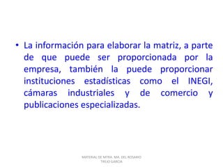 • La información para elaborar la matriz, a parte
de que puede ser proporcionada por la
empresa, también la puede proporcionar
instituciones estadísticas como el INEGI,
cámaras industriales y de comercio y
publicaciones especializadas.
MATERIAL DE MTRA. MA. DEL ROSARIO
TREJO GARCIA
 
