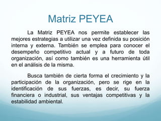 Matriz PEYEA
La Matriz PEYEA nos permite establecer las
mejores estrategias a utilizar una vez definida su posición
interna y externa. También se emplea para conocer el
desempeño competitivo actual y a futuro de toda
organización, así como también es una herramienta útil
en el análisis de la misma.
Busca también de cierta forma el crecimiento y la
participación de la organización, pero se rige en la
identificación de sus fuerzas, es decir, su fuerza
financiera o industrial, sus ventajas competitivas y la
estabilidad ambiental.
 