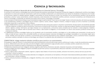 23
CIENCIA y teCNOLOGÍA
Enfoque que sustenta el desarrollo de las competencias en el área de Ciencia y Tecnología
En esta área, el marco teórico y metodológico que orienta el proceso de enseñanza y aprendizaje corresponde al enfoque de indagación y alfabetización científica y tecnológica,
sustentado en la construcción activa del conocimiento a partir de la curiosidad, la observación y el cuestionamiento que realizan los estudiantes al interactuar con el mundo.
En este proceso, exploran la realidad; expresan, dialogan e intercambian sus formas de pensar el mundo y las contrastan con los conocimientos científicos. Esto les permite
profundizar y construir nuevos conocimientos, resolver situaciones y tomar decisiones con fundamento científico; asimismo, reconocer los beneficios y las limitaciones de la
ciencia y la tecnología, y comprender las relaciones que existen entre la ciencia, la tecnología y la sociedad.
Lo que se propone a través de este enfoque es que los estudiantes tengan la oportunidad de “hacer ciencia y tecnología” desde la institución educativa, de manera que aprendan
a usar procedimientos científicos y tecnológicos que los motiven a explorar, razonar, analizar, imaginar e inventar; a trabajar en equipo; así como a incentivar su curiosidad,
creatividad y desarrollar un pensamiento crítico y reflexivo.
• Indagar científicamente es conocer, comprender y usar los procedimientos de la ciencia para construir o reconstruir conocimientos. De esta manera, los estudiantes aprenden
a plantear preguntas o problemas sobre los fenómenos, la estructura o la dinámica del mundo físico; movilizan sus ideas para proponer hipótesis y acciones que les permitan
obtener, registrar y analizar información, que luego comparan con sus explicaciones; y estructuran nuevos conceptos que los conducen a nuevas preguntas e hipótesis.
Involucra también una reflexión sobre los procesos que se llevan a cabo durante la indagación, a fin de entender a la ciencia como proceso y producto humano que se
construye en colectivo.
• La alfabetización científica y tecnológica implica que los estudiantes usen el conocimiento científico y tecnológico en su vida cotidiana para comprender el mundo que los
rodea, el modo de hacer y pensar de la comunidad científica, así como para proponer soluciones tecnológicas que satisfagan necesidades en su comunidad, región, país y
mundo. También, busca que ejerzan su derecho a una formación que les permita desenvolverse como ciudadanos responsables, críticos y autónomos frente a situaciones
personales o públicas, asociadas a la ciencia y la tecnología, que influyan en la calidad de vida y del ambiente en su comunidad opaís.
COMPETENCIA: Indaga mediante métodos científicos para construir sus conocimientos
El estudiante es capaz de construir su conocimiento acerca del funcionamiento y estructura del mundo natural y artificial que lo rodea, a través de procedimientos propios de
la ciencia, reflexionando acerca de lo que sabe y de cómo ha llegado a saberlo poniendo en juego actitudes como la curiosidad, asombro, escepticismo, entre otras.
El ejercicio de esta competencia implica la combinación de las siguientes capacidades:
• Problematiza situaciones para hacer indagación: plantear preguntas sobre hechos y fenómenos naturales; interpretar situaciones y formularhipótesis.
• Diseña estrategias para hacer indagación: proponer actividades que permitan construir un procedimiento; seleccionar materiales, instrumentos e información para comprobar
o refutar las hipótesis.
• Genera y registra datos e información: obtener, organizar y registrar datos fiables en función de las variables, utilizando instrumentos y diversas técnicas que permitan
comprobar o refutar las hipótesis.
• Analiza datos e información: interpretar los datos obtenidos en la indagación, contrastarlos con las hipótesis e información relacionada al problema para elaborar conclusiones
que comprueban o refutan la hipótesis.
• Evalúa y comunica el proceso y resultados de su indagación: identificar y dar a conocer las dificultades técnicas y los conocimientos logrados para cuestionar el grado de
veracidad
 