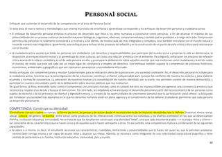 30
PERSONAl SOCIAL
Enfoques que sustentan el desarrollo de las competencias en el área de Personal Social
En esta área, el marco teórico y metodológico que orienta el proceso de enseñanza y aprendizaje corresponde a los enfoques de desarrollo personal y ciudadanía activa.
• El enfoque de desarrollo personal enfatiza el proceso de desarrollo que lleva a los seres humanos a construirse como personas, a fin de alcanzar el máximo de sus
potencialidades en un proceso continuo de transformaciones biológicas, cognitivas, afectivas, comportamentales y sociales que se producen a lo largo de la vida. Este proceso
permite a las personas no solamente conocerse a sí mismas y a los demás, de modos cada vez más integrados y complejos, sino también vincularse con el mundo natural y
social de manera más integradora. Igualmente, este enfoque pone énfasis en los procesos de reflexión y en la construcción de un punto devista crítico y ético para relacionarse
con el mundo.
• La ciudadanía activa asume que todas las personas son ciudadanos con derechos y responsabilidades que participan del mundo social y propician la vida en democracia, la
disposición al enriquecimiento mutuo y al aprendizaje de otras culturas, así como una relación armónica con el ambiente. Para lograrlo, enfatiza en los procesos de reflexión
crítica acerca de la vida en sociedad y el rol de cada persona en ella; y promueve la deliberación sobre aquellos asuntos que nos involucran como ciudadanos y la acción sobre
el mundo, de modo que este sea cada vez un mejor lugar de convivencia y respeto de derechos. Este enfoque también supone la comprensión de procesos históricos,
económicos, ambientales y geográficos que son necesarios para ejercer una ciudadanía informada.
Ambos enfoques son complementarios y resultan fundamentales para la realización plena de la persona en una sociedad cambiante. Así, el desarrollo personal es la base para
la ciudadanía activa, mientras que la autorregulación de las emociones constituye un factor indispensable para manejar los conflictos de manera no violenta y para elaborar
acuerdos y normas de convivencia. La valoración de nosotros mismos y la consolidación de nuestra identidad, por su parte, nos permiten convivir de manera democrática y
participar en nuestra comunidad a partir de la deliberación sobre asuntos públicos que nos involucran.
De igual forma, la ética, entendida tanto como el compromiso con principios morales como el cuidado del otro, es imprescindible para generar una convivencia armónica que
reconozca y respete a los demás y busque el bien común. Por otro lado, la ciudadanía activa enriquece el desarrollo personal a partir del reconocimiento de las personas como
sujetos de derecho y de los principios de libertad y dignidad humana, y a través de las oportunidades de crecimiento personal que la participación social ofrece. La búsqueda
por fortalecer una sociedad más equitativa en la que los derechos humanos estén en plena vigencia y el cumplimiento de los deberes ciudadanos permitirán que cada persona
se desarrolle plenamente.
COMPETENCIA: Construye su identidad
El estudiante conoce y valora su cuerpo, su forma de sentir, de pensar y de actuar desde el reconocimiento de las distintas identidades que lo definen (histórica, étnica, social,
sexual, cultural, de género, ambiental, entre otras) como producto de las interacciones continuas entre los individuos y los diversos contextos en los que se desenvuelven
(familia, institución educativa, comunidad). No se trata de que los estudiantes construyan una identidad “ideal”, sino que cada estudiante pueda —a su propio ritmo y criterio—
ser consciente de las características que lo hacen único y de aquellas que lo hacen semejante a otros. En ese sentido, esta competencia implica la combinación de las siguientes
capacidades:
• Se valora a sí mismo: es decir, el estudiante reconoce sus características, cualidades, limitaciones y potencialidades que lo hacen ser quien es, que le permiten aceptarse,
sentirse bien consigo mismo y ser capaz de asumir retos y alcanzar sus metas. Además, se reconoce como integrante de una colectividad sociocultural específica y tiene
sentido de pertenencia a su familia, institución educativa, comunidad, país y mundo.
 