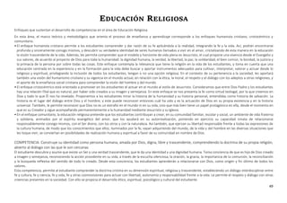 49
EDUCACIÓN RELIGIOSA
Enfoques que sustentan el desarrollo de competencias en el área de Educación Religiosa
En esta área, el marco teórico y metodológico que orienta el proceso de enseñanza y aprendizaje corresponde a los enfoques humanista cristiano, cristocéntrico y
comunitario.
•El enfoque humanista cristiano permite a los estudiantes comprender y dar razón de su fe aplicándola a la realidad, integrando la fe y la vida. Así, podrán encontrarse
profunda y sinceramente consigo mismos, y descubrir su verdadera identidad de seres humanos llamados a vivir en el amor, cristalizando de esta manera en la educación
la visión trascendente de la vida. Además, les permite comprender que el modelo y horizonte de vida plena es Jesucristo, el cual propone una vivencia desde el Evangelio y
sus valores, de acuerdo al proyecto de Dios para toda la humanidad: la dignidad humana, la verdad, la libertad, la paz, la solidaridad, el bien común, la bondad, la justicia y
la primacía de la persona por sobre todas las cosas. Este enfoque contempla la relevancia que tiene la religión en la vida de los estudiantes, y toma en cuenta que una
educación centrada en la experiencia y en la formación para la vida debe buscar y aportar instrumentos adecuados para cultivar, interpretar, valorar y actuar desde lo
religioso y espiritual, privilegiando la inclusión de todos los estudiantes, tengan o no una opción religiosa. En el contexto de su pertenencia a la sociedad, les aportará
también una visión del humanismo cristiano y su vigencia en el mundo actual, en relación con la ética, la moral, el respeto y el diálogo con los adeptos a otras religiones, y
el aporte de la enseñanza social cristiana para comprender la visión del hombre y del mundo.
•El enfoque cristocéntrico está orientado a promover en los estudiantes el actuar en el mundo al estilo de Jesucristo. Consideramos que entre Dios Padre y los estudiantes
hay una relación filial que es natural, por haber sido creados a su imagen y semejanza. En este enfoque se nos presenta la fe como virtud teologal, por la que creemos en
Dios y todo lo que Él nos ha revelado. Proponemos a los estudiantes mirar la historia de la humanidad y su historia personal, entendidas como historia de salvación. La
historia es el lugar del diálogo entre Dios y el hombre, y este puede reconocer entonces cuál ha sido y es la actuación de Dios en su propia existencia y en la historia
universal. También, le permite reconocer que Dios no es un extraño en el mundo ni en su vida, sino que más bien tiene un papel protagónico en ella, desde el momento en
que es su Creador y sigue acompañando permanentemente a la humanidad mediante Jesucristo y su Iglesia.
•En el enfoque comunitario, la educación religiosa pretende que los estudiantes contribuyan a crear, en su comunidad familiar, escolar y social, un ambiente de vida fraterna
y solidaria, animados por el espíritu evangélico del amor, que los ayudará en su autorrealización, poniendo en ejercicio su capacidad innata de relacionarse
responsablemente consigo mismos, con el Ser divino, con los otros y con la naturaleza. Así también, que ejerzan su libertad responsable frente a todas las expresiones de
la cultura humana, de modo que los conocimientos que ellos, iluminados por la fe, vayan adquiriendo del mundo, de la vida y del hombre en las diversas situaciones que
les toque vivir, se conviertan en posibilidades de realización humana y espiritual a favor de su comunidad en nombre de Dios.
COMPETENCIA: Construye su identidad como persona humana, amada por Dios, digna, libre y trascendente, comprendiendo la doctrina de su propia religión,
abierto al diálogo con las que le son cercanas
El estudiante descubre y asume que existe un Ser y una verdad trascendente, que le da una identidad y una dignidad humana. Toma conciencia de que es hijo de Dios creado
a imagen y semejanza, reconociendo la acción providente en su vida, a través de la escucha silenciosa, la oración, la gracia, la importancia de la comunión, la reconciliación
y la búsqueda reflexiva del sentido de todo lo creado. Desde esta conciencia, los estudiantes aprenderán a relacionarse con Dios, como origen y fin último de todos los
valores.
Esta competencia, permite al estudiante comprender la doctrina cristina en su dimensión espiritual, religiosa y trascendente, estableciendo un diálogo interdisciplinar entre
fe y cultura, fe y ciencia, fe y vida, fe y otras cosmovisiones para actuar con libertad, autonomía y responsabilidad frente a la vida. Le permite el respeto y diálogo con otras
creencias presentes en la sociedad. Con ello se propicia el desarrollo ético, espiritual, psicológico y cultural del estudiante.
 