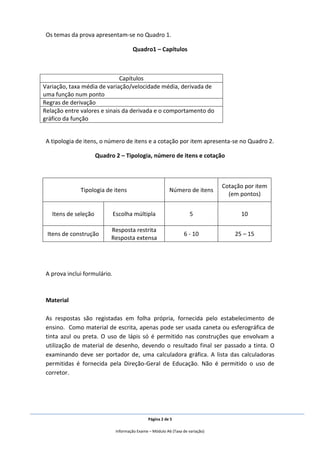 Página 2 de 5
Informação Exame – Módulo A6 (Taxa de variação)
Os temas da prova apresentam-se no Quadro 1.
Quadro1 – Capítulos
Capítulos
Variação, taxa média de variação/velocidade média, derivada de
uma função num ponto
Regras de derivação
Relação entre valores e sinais da derivada e o comportamento do
gráfico da função
A tipologia de itens, o número de itens e a cotação por item apresenta-se no Quadro 2.
Quadro 2 – Tipologia, número de itens e cotação
A prova inclui formulário.
Material
As respostas são registadas em folha própria, fornecida pelo estabelecimento de
ensino. Como material de escrita, apenas pode ser usada caneta ou esferográfica de
tinta azul ou preta. O uso de lápis só é permitido nas construções que envolvam a
utilização de material de desenho, devendo o resultado final ser passado a tinta. O
examinando deve ser portador de, uma calculadora gráfica. A lista das calculadoras
permitidas é fornecida pela Direção-Geral de Educação. Não é permitido o uso de
corretor.
Tipologia de itens Número de itens
Cotação por item
(em pontos)
Itens de seleção Escolha múltipla 5 10
Itens de construção
Resposta restrita
Resposta extensa
6 - 10 25 – 15
 