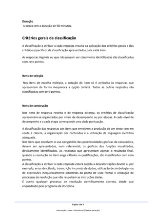Página 3 de 5
Informação Exame – Módulo A6 (Taxa de variação)
Duração
A prova tem a duração de 90 minutos.
Critérios gerais de classificação
A classificação a atribuir a cada resposta resulta da aplicação dos critérios gerais e dos
critérios específicos de classificação apresentados para cada item.
As respostas ilegíveis ou que não possam ser claramente identificadas são classificadas
com zero pontos.
Itens de seleção
Nos itens de escolha múltipla, a cotação do item só é atribuída às respostas que
apresentem de forma inequívoca a opção correta. Todas as outras respostas são
classificadas com zero pontos.
Itens de construção
Nos itens de resposta restrita e de resposta extensa, os critérios de classificação
apresentam-se organizados por níveis de desempenho ou por etapas. A cada nível de
desempenho e a cada etapa corresponde uma dada pontuação.
A classificação das respostas aos itens que envolvem a produção de um texto tem em
conta a clareza, a organização dos conteúdos e a utilização de linguagem científica
adequada.
Nos itens que envolvem o uso obrigatório das potencialidades gráficas da calculadora,
devem ser apresentados, num referencial, os gráficos das funções visualizados,
devidamente identificados. As respostas que apresentam apenas o resultado final,
quando a resolução do item exige cálculos ou justificações, são classificadas com zero
pontos.
A classificação a atribuir a cada resposta estará sujeita a desvalorizações devido a, por
exemplo, erros de cálculo, transcrição incorreta de dados, utilização de simbologias ou
de expressões inequivocamente incorretas do ponto de vista formal e utilização de
processos de resolução que não respeitem as instruções dadas.
É aceite qualquer processo de resolução cientificamente correto, desde que
enquadrado pelo programa da disciplina.
 
