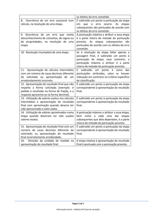 Página 5 de 5
Informação Exame – Módulo A6 (Taxa de variação)
os efeitos do erro cometido.
8. Ocorrência de um erro ocasional num
cálculo, na resolução de uma etapa.
É subtraído um ponto à pontuação da etapa
em que o erro ocorre. As etapas
subsequentes são pontuadas de acordo com
os efeitos do erro cometido.
9. Ocorrência de um erro que revela
desconhecimento de conceitos, de regras ou
de propriedades, na resolução de uma
etapa.
A pontuação máxima a atribuir a essa etapa
é a parte inteira de metade da pontuação
prevista. As etapas subsequentes são
pontuadas de acordo com os efeitos do erro
cometido.
10. Resolução incompleta de uma etapa. Se à resolução da etapa faltar apenas a
passagem final, é subtraído um ponto à
pontuação da etapa; caso contrário, a
pontuação máxima a atribuir é a parte
inteira de metade da pontuação prevista.
11. Apresentação de cálculos intermédios
com um número de casas decimais diferente
do solicitado ou apresentação de um
arredondamento incorreto.
É subtraído um ponto à soma das
pontuações atribuídas, salvo se houver
indicação em contrário no critério específico
de classificação.
12. Apresentação do resultado final que não
respeita a forma solicitada [exemplo: é
pedido o resultado na forma de fração, e a
resposta apresenta-se na forma decimal].
É subtraído um ponto à pontuação da etapa
correspondente à apresentação do resultado
final.
13. Utilização de valores exatos nos cálculos
intermédios e apresentação do resultado
final com aproximação quando deveria ter
sido apresentado o valor exato.
É subtraído um ponto à pontuação da etapa
correspondente à apresentação do resultado
final.
14. Utilização de valores aproximados numa
etapa quando deveriam ter sido usados
valores exatos.
A pontuação máxima a atribuir a essa etapa,
bem como a cada uma das etapas
subsequentes que dela dependam, é a parte
inteira de metade da pontuação prevista.
15. Apresentação do resultado final com um
número de casas decimais diferente do
solicitado, ou apresentação do resultado
final incorretamente arredondado.
É subtraído um ponto à pontuação da etapa
correspondente à apresentação do resultado
final.
16. Omissão da unidade de medida na
apresentação do resultado final.
A etapa relativa à apresentação do resultado
final é pontuada com a pontuação prevista.
 