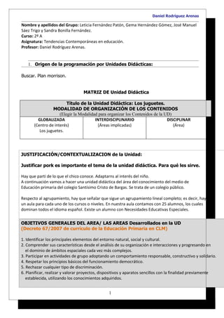 Daniel Rodríguez Arenas

Nombre y apellidos del Grupo: Leticia Fernández Patón, Gema Hernández Gómez, José Manuel
Sáez Trigo y Sandra Bonilla Fernández.
Curso: 2º A
Asignatura: Tendencias Contemporáneas en educación.
Profesor: Daniel Rodríguez Arenas.


   1. Origen de la programación por Unidades Didácticas:

Buscar. Plan morrison.


                                  MATRIZ DE Unidad Didáctica

                         Título de la Unidad Didáctica: Los juguetes.
                 MODALIDAD DE ORGANIZACIÓN DE LOS CONTENIDOS
                     (Elegir la Modalidad para organizar los Contenidos de la UD)
         GLOBALIZADA                    INTERDISCIPLINARIO                     DISCIPLINAR
       (Centro de interés)                (Áreas implicadas)                      (Área)
          Los juguetes.




JUSTIFICACIÓN/CONTEXTUALIZACION de la Unidad:

Justificar pork es importante el tema de la unidad didáctica. Para qué les sirve.

Hay que parti de lo que el chico conoce. Adaptarns al interés del niño.
A continuación vamos a hacer una unidad didáctica del área del conocimiento del medio de
Educación primaria del colegio Santísimo Cristo de Bargas. Se trata de un colegio público.

Respecto al agrupamiento, hay que señalar que sigue un agrupamiento lineal completo; es decir, hay
un aula para cada uno de los cursos o niveles. En nuestra aula contamos con 25 alumnos, los cuales
dominan todos el idioma español. Existe un alumno con Necesidades Educativas Especiales.


OBJETIVOS GENERALES DEL AREA/ LAS AREAS Desarrollados en la UD
(Decreto 67/2007 de currículo de la Educación Primaria en CLM)

1. Identificar los principales elementos del entorno natural, social y cultural.
2. Comprender sus características desde el análisis de su organización e interacciones y progresando en
   el dominio de ámbitos espaciales cada vez más complejos.
3. Participar en actividades de grupo adoptando un comportamiento responsable, constructivo y solidario.
4. Respetar los principios básicos del funcionamiento democrático.
5. Rechazar cualquier tipo de discriminación.
6. Planificar, realizar y valorar proyectos, dispositivos y aparatos sencillos con la finalidad previamente
   establecida, utilizando los conocimientos adquiridos.


                                                1
 