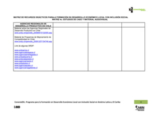 MATRIZ DE RECURSOS DIDÁCTICOS PARALA FORMACIÓN EN DESARROLLO ECONÓMICO LOCAL CON INCLUSIÓN SOCIAL
                                 MATRIZ 4c: ESTUDIOS DE CASO Y MATERIAL AUDIOVISUAL

      AGENCIAS REGIONALES DE
 DESARROLLO PRODUCTIVO EN CHILE
Material sobre las Agencias Regionales de
Desarrollo Productivo en Chile:
www.ardp.cl/opensite_20080610132055.asp

Material de Programas de Mejoramiento de
Competitividad en Chile:
www.ardp.cl/opensite_20061207154746.asp

Link de algunas ARDP:

www.ardparica.cl
www.agenciatarapaca.cl
www.agenciaantofagasta.cl
www.ardpatacama.cl
www.ardpvalparaiso.cl
www.agenciamaule.cl
www.ardpbiobio.cl
www.agenciaaysen.cl
www.agenciamagallanes.cl




ConectaDEL. Programa para la Formación en Desarrollo Económico Local con Inclusión Social en América Latina y El Caribe   10
 