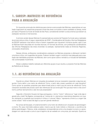 1. sAresp: mAtrizes de referênciA
     pArA A AvAliAção

            Em busca da construção de referências para orientar a estruturação das Matrizes, especialistas em ava-
     liação organizaram as respectivas propostas iniciais das áreas curriculares a serem avaliadas no Saresp, tendo
     por base a Proposta Curricular do Estado de São Paulo, considerando também os documentos que balizam as
     avaliações nacionais e internacionais.

           A primeira versão dessas Matrizes foi apresentada aos autores da Proposta Curricular para a realização
     da primeira leitura crítica. A seguir, especialistas da CENP – Coordenadoria de Estudos e Normas Pedagógicas
     da SEE/SP realizaram nova leitura crítica e fizeram sugestões que impuseram inúmeros ajustes, após o que
     as Matrizes foram discutidas em reuniões técnicas, em formato de oficinas, com professores coordenadores
     das Oficinas Pedagógicas das áreas envolvidas na avaliação, representando todas as Diretorias Regionais,
     convocados oficialmente.

            Nessas oficinas, professores coordenadores analisaram as Matrizes propostas e efetivaram também
     uma leitura crítica, com sugestões de ajustes. Puderam também sugerir o ano/ciclo mais adequado para a ava-
     liação das habilidades propostas nas Matrizes, bem como opinar sobre a retirada ou a inclusão de habilidades
     não contempladas inicialmente.

           Desse cuidadoso trabalho realizado por diferentes grupos é que resultou a proposta final das Matrizes
     de Referência do Saresp.




     1.1. As referênciAs dA AvAliAção

            Quando se utilizam Matrizes em situações de avaliação torna-se necessário responder a algumas per-
     guntas: Como definir uma matriz de referência? Como, a partir dela, propor questões em cada disciplina?
     Como ajustar as questões propostas para determinada prova à matriz que lhe serve de referência? Como
     interpretar resultados das provas a partir das referências de sua construção? Por que essa matriz e não outra?
     Como justificar teoricamente o valor de suas proposições?

           Segundo o Dicionário Houaiss da língua portuguesa, o termo “matriz” refere-se ao “lugar onde algo é
     gerado e/ou criado” Na Álgebra, corresponde ao “arranjo de m.n elementos matemáticos dispostos num qua-
                        .
     dro retangular ou quadrado que comporta m linhas e n colunas” Matriz “representa a fonte ou a origem (de
                                                                     .
     outras coisas)” “está na base (de algo) ou que tem grande relevância”
                   ,                                                     .

            No campo da Educação, é fundamental definir uma matriz de referência em situações de aprendizagem
     e ensino. Por esse intermédio pode-se avaliar, mesmo que de modo indireto e inferencial, a ocorrência de
     efetiva aprendizagem. Pode-se, ainda, estabelecer correspondências entre uma situação (o ensino e a apren-
     dizagem em sala de aula) e outra (o que é legítimo de ser avaliado em uma prova, por exemplo). Quanto ao

10
 