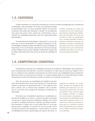 1.3. conteúdos

            A Matriz representa um recorte dos conteúdos do currículo e também privilegia algumas competências
     e habilidades a eles associadas. Ela não faz uma varredura de todas
     as aprendizagens que o currículo possibilita. Retrata as estruturas    A Matriz representa um recorte dos
     conceituais mais gerais das disciplinas e também as competências       conteúdos do currículo e também privi-
     mais gerais dos alunos (como sujeitos do conhecimento), que se         legia algumas competências e habilida-
     traduzem em habilidades específicas, estas sim responsáveis pelas      des a eles associadas. Ela não faz uma
     aprendizagens.                                                         varredura de todas as aprendizagens
                                                                            que o currículo possibilita. Retrata as
            As expectativas de aprendizagens representam o que se ob-       estruturas conceituais mais gerais das
     jetiva que os alunos desenvolvam em relação à proposta curricular.     disciplinas e também as competências
     As habilidades indicadas na Matriz de Referência para a Avaliação em   mais gerais dos alunos (como sujeitos
     larga escala, como é a do Saresp, descrevem as estruturas mais ge-     do conhecimento), que se traduzem em
     rais da inteligência que, se bem avaliadas, evidenciarão o quadro real habilidades específicas, estas sim res-
     do efetivo desenvolvimento dos alunos ao tempo de realização da        ponsáveis pelas aprendizagens.
     prova.




     1.4. competênciAs cognitivAs

            Competências cognitivas são modalidades estruturais da inteligência. Modalidades, pois expressam o
     que é necessário para compreender ou resolver um problema. Ou seja, valem por aquilo que integram, articu-
     lam ou configuram como resposta a uma pergunta. Ao mesmo tempo, são modalidades porque representam
     diferentes formas ou caminhos de se conhecer. Um mesmo problema pode ser resolvido de diversos modos.
     Há igualmente muitos caminhos para se validar ou justificar uma resposta ou argumento.

             Além de estruturais, as modalidades da inteligência admitem
     níveis de desenvolvimento. Cada nível expressa um modo particular        Competências cognitivas são modali-
     (relativo ao processo de desenvolvimento). O nível seguinte incor-       dades estruturais da inteligência. Mo-
     pora o anterior, isto é, conserva seus conteúdos, mas os transfor-       dalidades, pois expressam o que é ne-
     ma em uma forma mais complexa de realização, compreensão ou              cessário para compreender ou resolver
     observação.                                                              um problema. Ou seja, valem por aquilo
                                                                              que integram, articulam ou configu-
            Entende-se por competências cognitivas as modalidades es-         ram como resposta a uma pergunta. Ao
     truturais da inteligência, ou melhor, o conjunto de ações e operações    mesmo tempo, são modalidades porque
     mentais que o sujeito utiliza para estabelecer relações com e entre      representam diferentes formas ou ca-
     os objetos, situações, fenômenos e pessoas que deseja conhecer.          minhos de se conhecer. Um mesmo pro-
     Elas expressam o melhor que um aluno pôde fazer em uma situa-            blema pode ser resolvido de diversos
     ção de prova ou avaliação, no contexto em que isso se deu. Como          modos. Há igualmente muitos caminhos
     é próprio ao conceito de competência, o que se verifica é o quanto       para se validar ou justificar uma respos-
     as habilidades dos alunos, desenvolvidas ao longo do ano letivo, no      ta ou argumento.
14
 