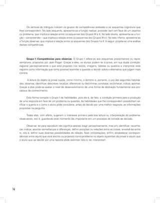 Os vértices do triângulo indicam os grupos de competências avaliadas e os esquemas cognitivos que
     lhes correspondem. No lado esquerdo, apresenta-se a função realizar, proceder bem em face de um objetivo
     ou problema, que implica a relação entre os esquemas dos Grupos III e II. No lado direito, apresenta-se a fun-
     ção – compreender – que implica a relação entre os esquemas dos Grupos III e I. No lado inferior, apresenta-se
     a função observar, que implica a relação entre os esquemas dos Grupos I e II. A seguir, propõe-se uma análise
     destas competências.




            Grupo I: Competências para observar. O Grupo I refere-se aos esquemas presentativos ou repre-
     sentativos, propostos por Jean Piaget. Graças a eles, os alunos podem ler a prova, em sua dupla condição:
     registrar perceptivamente o que está proposto nos textos, imagens, tabelas ou quadros e interpretar este
     registro como informação que torna possível assimilar a questão e decidir sobre a alternativa que julgam mais
     correta.

            A leitura do objeto (a prova) supõe, como mínimo, o domínio e, portanto, o uso das seguintes habilida-
     des: observar, identificar, descrever, localizar, diferenciar ou discriminar, constatar, reconhecer, indicar, apontar.
     Graças a elas pode-se avaliar o nível de desenvolvimento de uma forma de abstração fundamental aos pro-
     cessos de conhecimento.

             Esta forma compõe o Grupo I de habilidades, pois ela é, de fato, a condição primeira para a produção
     de uma resposta em face de um problema ou questão. As habilidades que lhe correspondem possibilitam ve-
     rificar o quanto e o como o aluno pôde considerar, antes de decidir por uma melhor resposta, as informações
     propostas na pergunta.

           Todas elas, com efeito, sugerem o interesse primeiro pela boa leitura ou interpretação do problema,
     observando, isto é, guardando este momento tão importante em um processo de tomada de decisão.

             Observar, ler para reproduzir não significa apenas reagir perceptivamente, mas sim identificar, reconhe-
     cer, indicar, apontar semelhanças e diferenças, definir posições ou relações entre as coisas, envolvê-las entre
     si, isto é, definir suas diversas possibilidades de relação, fazer constatações, enfim, estabelecer correspon-
     dências entre aquilo que está escrito ou proposto como problema no objeto (questões da prova) e aquilo que
     o aluno que vai decidir por uma reposta pôde assimilar (isto é, ler, interpretar):




16
 