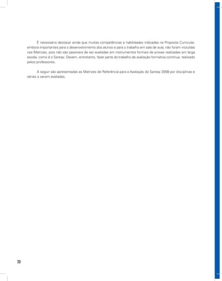 É necessário destacar ainda que muitas competências e habilidades indicadas na Proposta Curricular,
     embora importantes para o desenvolvimento dos alunos e para o trabalho em sala de aula, não foram incluídas
     nas Matrizes, pois não são passíveis de ser avaliadas em instrumentos formais de provas realizadas em larga
     escala, como é o Saresp. Devem, entretanto, fazer parte do trabalho de avaliação formativa contínua, realizado
     pelos professores.

           A seguir são apresentadas as Matrizes de Referência para a Avaliação do Saresp 2008 por disciplinas e
     séries a serem avaliadas.




20
 
