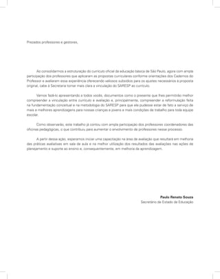 Prezados professores e gestores,




       Ao consolidarmos a estruturação do currículo oficial da educação básica de São Paulo, agora com ampla
participação dos professores que aplicaram as propostas curriculares conforme orientações dos Cadernos do
Professor e avaliaram essa experiência oferecendo valiosos subsídios para os ajustes necessários à proposta
original, cabe à Secretaria tornar mais clara a vinculação do SARESP ao currículo.

      Vamos fazê-lo apresentando a todos vocês, documentos como o presente que lhes permitirão melhor
compreender a vinculação entre currículo e avaliação e, principalmente, compreender a reformulação feita
na fundamentação conceitual e na metodologia do SARESP para que ele pudesse estar de fato a serviço de
mais e melhores aprendizagens para nossas crianças e jovens e mais condições de trabalho para toda equipe
escolar.

       Como observarão, este trabalho já contou com ampla participação dos professores coordenadores das
oficinas pedagógicas, o que contribuiu para aumentar o envolvimento de professores nesse processo.

      A partir dessa ação, esperamos iniciar uma capacitação na área de avaliação que resultará em melhoria
das práticas avaliativas em sala de aula e na melhor utilização dos resultados das avaliações nas ações de
planejamento e suporte ao ensino e, consequentemente, em melhoria da aprendizagem.




                                                                                       Paulo Renato Souza
                                                                          Secretário de Estado da Educação
 