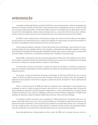 ApresentAção

      A avaliação da Educação Básica do estado de São Paulo, denominada Saresp – Sistema de Avaliação de
Rendimento Escolar do Estado de São Paulo, utiliza procedimentos metodológicos formais e científicos cada
vez mais aprimorados para coletar e sistematizar dados e produzir informações sobre o desempenho dos alu-
nos ao término das segundas, quartas, sextas e oitavas séries ou, no caso do ensino de nove anos, terceiras,
quintas, sétimas e nonas séries do Ensino Fundamental, bem como da terceira série do Ensino Médio.

      Em 2007 muitas mudanças foram introduzidas ao Saresp, de maneira a torná-lo cada vez mais adequa-
              ,
do tecnicamente às características de um sistema de avaliação em larga escala, que permita acompanhar a
evolução da qualidade do sistema estadual de ensino ao longo dos anos.

      Citamos algumas dessas mudanças. Os itens das provas foram pré-testados, o que resultou em instru-
mentos dotados de mais qualidade métrica. Houve também a adequação das habilidades avaliadas no Saresp
às do Sistema de Avaliação da Educação Básica Saeb/Prova Brasil, para a quarta e oitava séries e terceira série
do Ensino Médio. Finalmente, os resultados do Saresp foram colocados na escala do Saeb.

       Desde 1995, o desempenho dos alunos da educação básica do Brasil tem sido medido por meio da mé-
trica do Saeb. A escala de proficiência já é bastante conhecida e seu uso permite a comparação dos resultados
dos alunos no Saresp com aqueles obtidos no Saeb e na Prova Brasil.

       A escolha dos números que definem os pontos da escala de proficiência é arbitrária e construída a
partir dos resultados da aplicação do método estatístico de análise dos resultados denominado TRI (Teoria de
Resposta ao Item).

       No entanto, a opção da Secretaria de Estado da Educação de São Paulo (SEE-SP) de usar a mesma
“régua” do Saeb não significa que ela não possa interpretar cada ponto da escala a partir dos resultados da
aplicação de seus próprios instrumentos e agrupar os diferentes pontos da escala em níveis qualificados de
desempenho.

       Porém, é somente a partir de 2008 que todas as mudanças foram implantadas. Cumpre destacar que
a avaliação se dará em todas as áreas curriculares, alternando ano a ano a periodicidade delas. Anualmente
serão avaliadas as disciplinas Língua Portuguesa e Matemática e, anual e alternadamente, as áreas Ciências
da Natureza (Ciências, Física, Química e Biologia) e Ciências Humanas (História e Geografia). Em 2008, foram
avaliadas as disciplinas Língua Portuguesa, Matemática, Ciências, Física, Química e Biologia.

       É necessário também mencionar que na avaliação em Matemática foram introduzidos itens com res-
postas construídas pelos alunos, por meio das quais poderão ser verificadas as diferentes estruturas de seu
pensamento lógico-matemático. Esses processos não poderiam ser observados apenas com a utilização de
itens de múltipla escolha, nos quais se obtém apenas o resultado final das contas e das operações lógicas,
mas não se detectam os procedimentos utilizados pelos alunos no cumprimento das tarefas.

      Vale ainda destacar que o Saresp passa a contar, a partir de 2008, com uma base curricular comum a

                                                                                                                  7
 