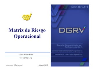 Matriz de Riesgo
     Operacional


                        Econ. Bruno Báez
                           bbaez@dgrv.org	
  


Asunción	
  	
  /	
  Paraguay	
                 Mayo	
  /	
  2010	
  
 