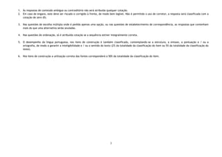 3
1. Às respostas de conteúdo ambíguo ou contraditório não será atribuída qualquer cotação.
2. Em caso de engano, este deve ser riscado e corrigido à frente, de modo bem legível. Não é permitido o uso de corretor, a resposta será classificada com a
cotação de zero (0).
3. Nas questões de escolha múltipla onde é pedida apenas uma opção, ou nas questões de estabelecimento de correspondência, as respostas que contenham
mais do que uma alternativa serão anuladas.
4. Nas questões de ordenação, só é atribuída cotação se a sequência estiver integralmente correta.
5. O desempenho da língua portuguesa, nos itens de construção é também classificado, contemplando-se a estrutura, a sintaxe, a pontuação e / ou a
ortografia, de modo a garantir a inteligibilidade e / ou o sentido do texto (2% da totalidade da classificação do item ou 5% da totalidade da classificação do
teste).
6. Nos itens de construção a utilização correta das fontes corresponderá a 50% da totalidade da classificação do item.
 