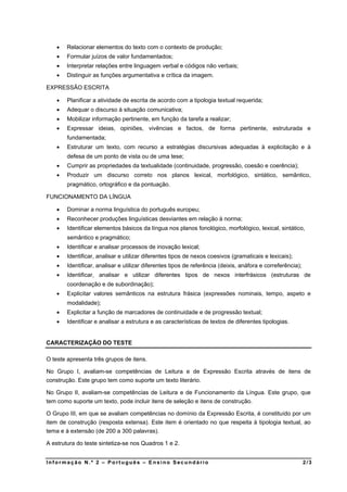    Relacionar elementos do texto com o contexto de produção;
       Formular juízos de valor fundamentados;
       Interpretar relações entre linguagem verbal e códigos não verbais;
       Distinguir as funções argumentativa e crítica da imagem.

EXPRESSÃO ESCRITA

       Planificar a atividade de escrita de acordo com a tipologia textual requerida;
       Adequar o discurso à situação comunicativa;
       Mobilizar informação pertinente, em função da tarefa a realizar;
       Expressar ideias, opiniões, vivências e factos, de forma pertinente, estruturada e
        fundamentada;
       Estruturar um texto, com recurso a estratégias discursivas adequadas à explicitação e à
        defesa de um ponto de vista ou de uma tese;
       Cumprir as propriedades da textualidade (continuidade, progressão, coesão e coerência);
       Produzir um discurso correto nos planos lexical, morfológico, sintático, semântico,
        pragmático, ortográfico e da pontuação.

FUNCIONAMENTO DA LÍNGUA

       Dominar a norma linguística do português europeu;
       Reconhecer produções linguísticas desviantes em relação à norma;
       Identificar elementos básicos da língua nos planos fonológico, morfológico, lexical, sintático,
        semântico e pragmático;
       Identificar e analisar processos de inovação lexical;
       Identificar, analisar e utilizar diferentes tipos de nexos coesivos (gramaticais e lexicais);
       Identificar, analisar e utilizar diferentes tipos de referência (deixis, anáfora e correferência);
       Identificar, analisar e utilizar diferentes tipos de nexos interfrásicos (estruturas de
        coordenação e de subordinação);
       Explicitar valores semânticos na estrutura frásica (expressões nominais, tempo, aspeto e
        modalidade);
       Explicitar a função de marcadores de continuidade e de progressão textual;
       Identificar e analisar a estrutura e as características de textos de diferentes tipologias.


CARACTERIZAÇÃO DO TESTE

O teste apresenta três grupos de itens.

No Grupo I, avaliam-se competências de Leitura e de Expressão Escrita através de itens de
construção. Este grupo tem como suporte um texto literário.

No Grupo II, avaliam-se competências de Leitura e de Funcionamento da Língua. Este grupo, que
tem como suporte um texto, pode incluir itens de seleção e itens de construção.

O Grupo III, em que se avaliam competências no domínio da Expressão Escrita, é constituído por um
item de construção (resposta extensa). Este item é orientado no que respeita à tipologia textual, ao
tema e à extensão (de 200 a 300 palavras).

A estrutura do teste sintetiza-se nos Quadros 1 e 2.


Informação N.º 2 – Português – Ensino Secundário                                                             2/3
 