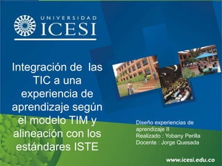 Integración de las
TIC a una
experiencia de
aprendizaje según
el modelo TIM y
alineación con los
estándares ISTE
Diseño experiencias de
aprendizaje II
Realizado : Yobany Perilla
Docente : Jorge Quesada
 