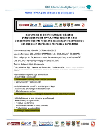 Matriz TPACK para el diseño de actividades
Instrumento de diseño curricular didáctico
(Adaptación matriz TPACK enriquecida con CTS)
Conocimiento docente necesario para utilizar eficazmente las
tecnologías en el proceso enseñanza y aprendizaje
Maestro estudiante: ISAURA CERON MENESES
Maestro formador: LIC. JORGE CAMARGO. LIC. CARLOS JAIR ESCOBAR.
Título del proyecto: Explorando nuevas formas de aprender y enseñar con TIC.
URL DEL PID: http://zora-pedagogiatic.blogspot.com/
Tiempo de la actividad: Un periodo
Competencias Siglo XXI que se desarrollan con la actividad: Marque la habilidad o habilidad del
Siglo XXI que su proyecto potenciará en sus estudiantes, recuerde que debe ser coherente con los objetivos, competencias, act ividades,
evaluación…
Habilidades de aprendizaje e innovación
Creatividad e innovación
Pensamiento crítico y resolución de problemas
Comunicación y colaboración
Habilidades en información, medios y tecnología
Alfabetismo en manejo de la información
Alfabetismo en medios
Alfabetismo en TIC (Tecnología de la información y la comunicación)
Habilidades para la vida personal y profesional
Flexibilidad y adaptabilidad
Iniciativa y autonomía
Habilidades sociales e inter-culturales
Productividad y confiabilidad
Liderazgo y responsabilidad
 