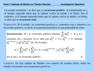 Tema 1 Cadenas de Markov en Tiempo Discreto Investigación Operativa
Un estado recurrente i se dice que es recurrente positivo si comenzando en i,
el tiempo esperado hasta que la cadena vuelva al estado i es finito. Por el
contrario, si el tiempo esperado hasta que la cadena vuelva al estado i es finito,
se dice que es recurrente nulo.
Proposición. Si el estado i es recurrente positivo y j comunica con i, entonces j es
recurrente positivo, es decir, la recurrencia positiva es una propiedad de clase.
Corolario. En una cadena de Markov con espacio de estados finito, todos los
estados recurrentes son recurrentes positivos.
 