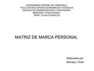 UNIVERSIDAD CENTRAL DE VENEZUELA
  FACULTAD DE CIENCIAS ECONOMICAS Y SOCIALES
    ESCUELA DE ADMINISTRACION Y CONTADURIA
            MERCADO Y PUBLICIDAD II
             PROF. LOYOLA ROSALES




MATRIZ DE MARCA PERSONAL



                                      Elaborado por:
                                      Barraez, Victor
 