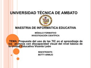 UNIVERSIDAD TÉCNICA DE AMBATO
MAESTRIA DE INFORMÁTICA EDUCATIVA
MÓDULO FORMATIVO
INVESTIGACIÓN CIENTÍFICA
TEMA: Propuesta del uso de las TIC en el aprendizaje de
los alumnos con discapacidad visual del nivel básica de
la Unidad Educativa Vicente León
MAESTRANTE:
BETTY ARMIJO
 