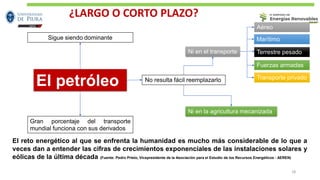 El reto energético al que se enfrenta la humanidad es mucho más considerable de lo que a
veces dan a entender las cifras de crecimientos exponenciales de las instalaciones solares y
eólicas de la última década (Fuente: Pedro Prieto, Vicepresidente de la Asociación para el Estudio de los Recursos Energéticos - AEREN)
El petróleo
Sigue siendo dominante
Gran porcentaje del transporte
mundial funciona con sus derivados
No resulta fácil reemplazarlo
Ni en la agricultura mecanizada
Ni en el transporte
Aéreo
Marítimo
Terrestre pesado
Fuerzas armadas
Transporte privado
18
¿LARGO O CORTO PLAZO?
 