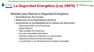 La Seguridad Energética (Ley 29970)
Medidas para Afianzar la Seguridad Energética:
• Diversificación de Fuentes
• Reducción de la Dependencia Externa
• Incrementar la Confiabilidad de la Cadena de Suministro
• Desconcentración de la Producción
• Mayor Reserva
• Más unidades de Producción
• Uso de combustibles alternativos
• Diversos modos de transporte y su interconexión
• Mayores almacenamientos de energía
• La promoción y uso eficientes de las energías renovables
21
 