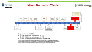 NTCSE: Norma Técnica para la Coordinación de la Operación en Tiempo Real de los Sistemas Interconectados
NTCOTRSI: Norma Técnica para la Coordinación de la Operación en Tiempo Real de los Sistemas Interconectados
NTIITR: Norma Técnica para el Intercambio de Información en Tiempo Real para la Operación del SEIN
Los procedimientos del COES:
✓ De 1994 al 2000 eran aprobados por el COES.
✓ De 2001 al 2006 eran aprobados por el MINEM.
✓ De 2006 en adelante son aprobados por el OSINERGMIN.
Marco Normativo Técnico
1992 1997 1999 2001 2005 2006 2007 2008 2012 2013 2014 2015 2017
NTCOTRSI
Ley de las
Concesiones
Eléctrica
PR-22
PR-21
NTCOTRSI
(Actual)
NTIITR NTIITR
(Actual)
PR-20
PR21
RPF
PR-22
RSF
SCADA/AGC
NTCSE
DS N°040-EM
Término
“Inflexibilidad
Operativa”
DL 1221
Generación
Distribuida
DL 1002
Generación de
Electricidad con
Energía Renovables
Ley N°28832
Servicios
Complementarios
2016
DS N°026-EM
Reglamento del
MME
Procedimiento de
monitoreo del MME
Procedimiento
Inflexibilidades
Operativas (2019)
 