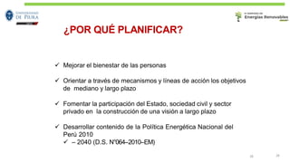 ¿POR QUÉ PLANIFICAR?
28 28
✓ Mejorar el bienestar de las personas
✓ Orientar a través de mecanismos y líneas de acción los objetivos
de mediano y largo plazo
✓ Fomentar la participación del Estado, sociedad civil y sector
privado en la construcción de una visión a largo plazo
✓ Desarrollar contenido de la Política Energética Nacional del
Perú 2010
✓ – 2040 (D.S. N°064-‐2010-‐EM)
 