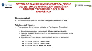 SISTEMA DE PLANIFICACIÓN ENERGÉTICA, DISEÑO
DEL SISTEMA DE INFORMACIÓN ENERGÉTICA
NACIONAL Y DESARROLLO DEL PLAN
ENERGÉTICO
30
Situación actual
• Socialización del ejercicio del Plan Energético Nacional al 2040
Próximas actividades
• Promulgación de norma que oﬁcializa la Planiﬁcación Energética:
➢ Fortalecer capacidad institucional: Oﬁcina de Planiﬁcación
➢ Solicitar reportes de información a los agentes para utilizarlos en la
planiﬁcación
➢ Ejercicio periódico del proceso de planiﬁcación con horizontes:
❖ Horizonte 20 años: cada 5 años
❖ Horizonte 10 años: cada 3 años
❖ Horizonte 5 años: todos los años
 