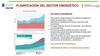 PLANIFICACIÓN DEL SECTOR ENERGÉTICO
• ACTIVIDAD FUNDAMENTAL
• Guía para la implementación de políticas energéticas a
través de escenarios y metas.
• Identifica los posibles retos futuros y las soluciones
preventivas.
• Compara distintas visiones de desarrollo, sus impactos
y consecuencias.
• Provee a los actores públicos/privados una base
estructurada para la toma de decisiones de largo plazo
de dónde y cuándo invertir.
• Marca el sendero de cómo reconciliar las necesidades
energéticas y ambientales de la sociedad con
restricciones de tipo técnico y económico.
• EVALUACION DE ESCENARIOS
• HERRAMIENTA PARA LA TOMA DE DECISIONES
0
2
4
6
8
10
12
14
16
18
1980
1981
1982
1983
1984
1985
1986
1987
1988
1989
1990
1991
1992
1993
1994
1995
1996
1997
1998
1999
2000
2001
2002
2003
2004
2005
2006
2007
2008
2009
MillonesdeTEP
Perú: Consumo de Energía Primaria
Petroleo Gas Natural Carbón Hidro
 
