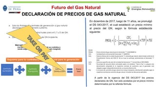 DECLARACIÓN DE PRECIOS DE GAS NATURAL
➢ Solo los titulares de centrales de generación a gas natural
declaran sus costos, el resto sustenta.
➢ Existen inflexibilidades contractuales para el S, T y D de GN.
➢ Existe un mercado secundario de GN incipiente.
Esquema para la contratación de gas natural para la generación
Contrato
Suministro
Contrato
Transporte
Contrato
Distribución
Precio
Total
Mercado de Corto Plazo (MCP)
(Los participantes compran para cubrir sus contratos o
vende luego de cubrir sus contratos, a costo marginal)
En diciembre de 2017, luego de 11 años, se promulgó
el DS 043-2017, el cual estableció un precio mínimo
al precio del GN, según la fórmula establecida
siguiente:
Donde:
PMGNi : Precio mínimo de gas natural para el Generador “i” (USD/MMBTU)
CDCi : Cantidad diaria contractualdel Generador “i” (MMPCD)
Pefij : Potencia Efectiva de la unidad de generación “j” utilizando gas natural, determinada conforme al
Procedimiento Técnico del COES N° 18 (o el que lo sustituya), perteneciente al Generador “i”
(kW).
CeCij : Consumo especifico de calor de la Unidad de Generacion“i” (convertido en MPC/MWh)
TOP : Porcentaje del consumo diario contratado sujeto a la condicion “Take or Pay” o cualquier otra
denominación estipulada en el respectivo contrato de suministro, que el generador está
obligado a pagar independientementede su consumo efectivo (%).
PSG : Es el precio de suministro de gas natural (no incluye transporte y distribución) aplicable según el
respectivo contrato de suministro de gas natural, incluidos los descuentosaplicables.
A partir de la vigencia del DS 043-2017 los precios
declarados de GN, han sido acotados por el precio mínimo
determinados por la referida fórmula.
Futuro del Gas Natural
 
