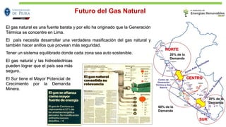 El gas natural es una fuente barata y por ello ha originado que la Generación
Térmica se concentre en Lima.
El país necesita desarrollar una verdadera masificación del gas natural y
también hacer anillos que provean más seguridad.
Tener un sistema equilibrado donde cada zona sea auto sostenible.
El gas natural y las hidroeléctricas
pueden lograr que el país sea más
seguro.
El Sur tiene el Mayor Potencial de
Crecimiento por la Demanda
Minera.
Futuro del Gas Natural
 