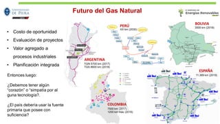 Futuro del Gas Natural
11.369 km (2019)
PERÚ
COLOMBIA
7500 km (2017)
1200 km más (2018)
ARGENTINA
TGN 5700 km (2017)
TGS 8600 km (2018)
• Costo de oportunidad
• Evaluación de proyectos
• Valor agregado a
procesos industriales
• Planificación integrada
Entonces luego:
¿Debemos tener algún
“corazón” o “simpatía por al
guna tecnología?.
¿El país debería usar la fuente
primaria que posee con
suficiencia?
ESPAÑA
BOLIVIA
3500 km (2018)
XX km (2030)
 