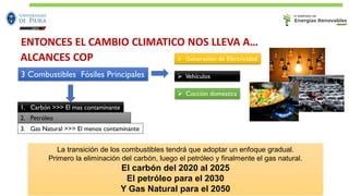 3 Combustibles Fósiles Principales ➢ Vehículos
1. Carbón >>> El mas contaminante
2. Petróleo
3. Gas Natural >>> El menos contaminante
➢ Generación de Electricidad
➢ Cocción domestica
La transición de los combustibles tendrá que adoptar un enfoque gradual.
Primero la eliminación del carbón, luego el petróleo y finalmente el gas natural.
El carbón del 2020 al 2025
El petróleo para el 2030
Y Gas Natural para el 2050
ALCANCES COP
ENTONCES EL CAMBIO CLIMATICO NOS LLEVA A…
 