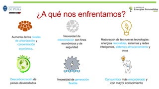 ¿A qué nos enfrentamos?
Aumento de los niveles
de urbanización y
concentración
económica.
Necesidad de
interconexión con fines
económicos y de
seguridad
Maduración de las nuevas tecnologías:
energías renovables, sistemas y redes
inteligentes, sistemas almacenamiento y
otros
Descarbonización de
países desarrollados
Necesidad de generación
flexible
Consumidor más empoderado y
con mayor conocimiento
 