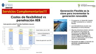 Costos de flexibilidad vs
penetración RER
Costos totales caenen 18%
Costo operativo unitario(1) (variable, flexibilidad y impuesto
CO2)
Costos de flexibilidadse
triplican
Costos de operación caen35%
Fuente: CELEPSA
Generación Flexible es la
clave para incrementar la
generación renovable
• Si queremos un desarrollo basado
en RER necesitamos un sistema
flexible.
• Las hidroeléctricas proveen esa
flexibilidad en forma eficiente.
• Algunas empresas prestan servicio
de regulación secundaria de
frecuencia para absorber las
variaciones del sistema. Este
servicio mejora la calidad que
recibe el consumidor y por lo tanto
debe ser remunerado.
• Necesidad de crear un mercado de
servicios complementarios
(remunerado)
Servicios Complementarios!!!
 