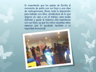 Es importante que los padres de familia al
momento de asistir con sus hijos a una clase
de matrogimnasia, lleven toda la disposición
para trabajar con ellos, olvidándose de lo que
dejaron en casa o en el trabajo, para poder
disfrutar y gozar al máximo esta experiencia
con sus hijos, ya que los niños necesitan estos
espacios que le ayudarán también a su
seguridad emocional.