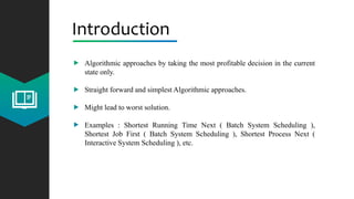 Introduction
Algorithmic approaches by taking the most profitable decision in the current
state only.
Straight forward and simplest Algorithmic approaches.
Might lead to worst solution.
Examples : Shortest Running Time Next ( Batch System Scheduling ),
Shortest Job First ( Batch System Scheduling ), Shortest Process Next (
Interactive System Scheduling ), etc.
 