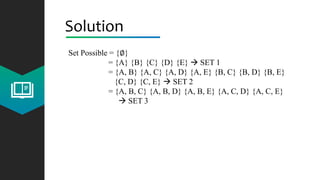 Solution
Set Possible = {∅}
= {A} {B} {C} {D} {E}  SET 1
= {A, B} {A, C} {A, D} {A, E} {B, C} {B, D} {B, E}
{C, D} {C, E}  SET 2
= {A, B, C} {A, B, D} {A, B, E} {A, C, D} {A, C, E}
 SET 3
 