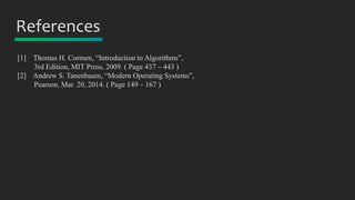 References
[1] Thomas H. Cormen, “Introduction to Algorithms”,
3rd Edition, MIT Press, 2009. ( Page 437 – 443 )
[2] Andrew S. Tanenbaum, “Modern Operating Systems”,
Pearson, Mar. 20, 2014. ( Page 149 – 167 )
 